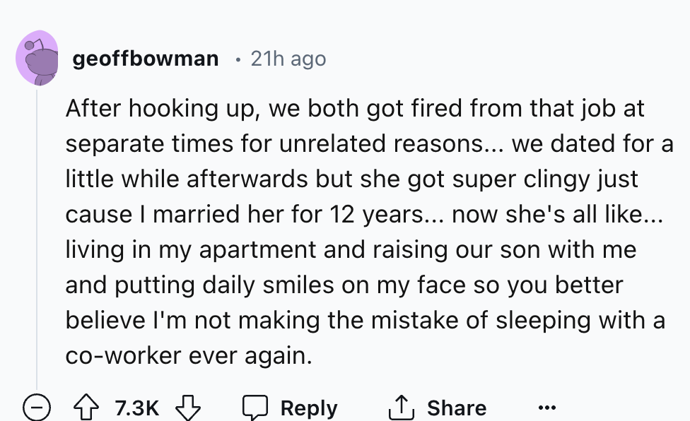 number - geoffbowman 21h ago After hooking up, we both got fired from that job at separate times for unrelated reasons... we dated for a little while afterwards but she got super clingy just cause I married her for 12 years... now she's all ... living in 